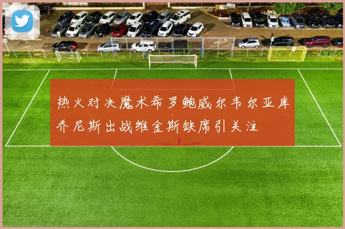 热火对决魔术希罗鲍威尔韦尔亚库乔尼斯出战维金斯缺席引关注