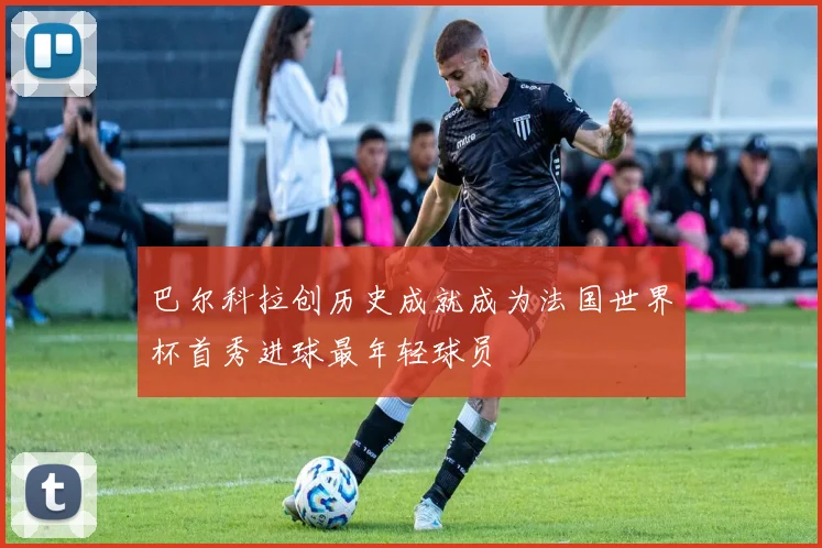 巴尔科拉创历史成就成为法国世界杯首秀进球最年轻球员
