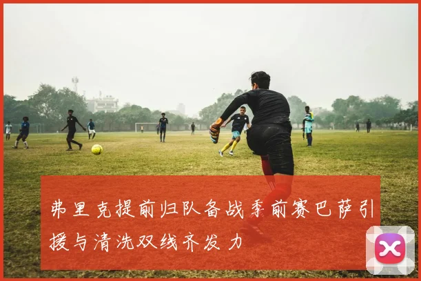 弗里克提前归队备战季前赛巴萨引援与清洗双线齐发力
