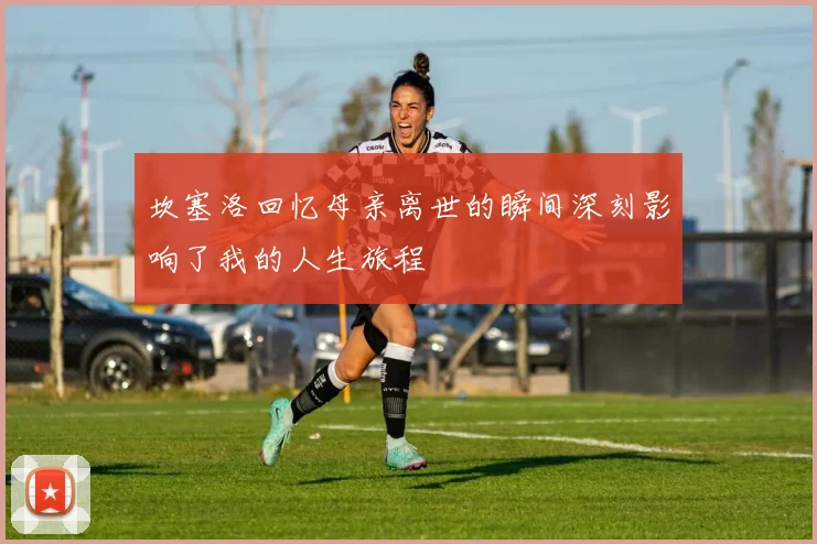 坎塞洛回忆母亲离世的瞬间深刻影响了我的人生旅程