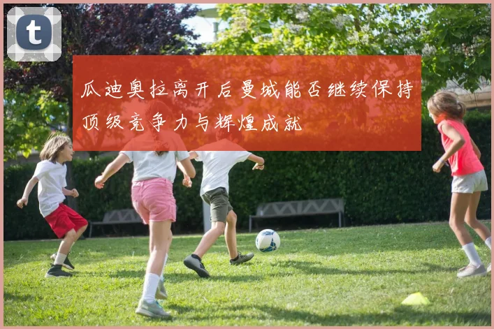 瓜迪奥拉离开后曼城能否继续保持顶级竞争力与辉煌成就