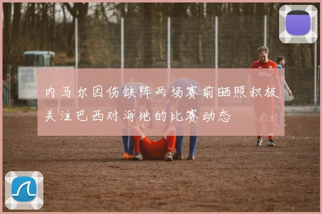 内马尔因伤缺阵两场赛前晒照积极关注巴西对海地的比赛动态