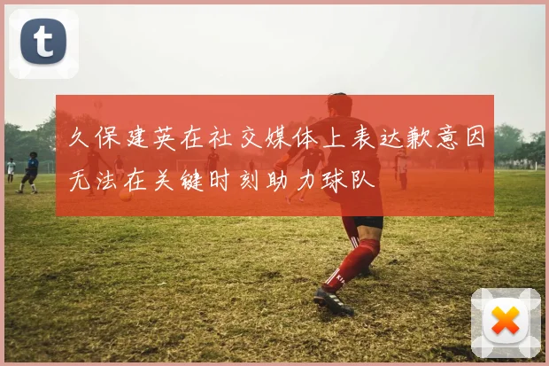 久保建英在社交媒体上表达歉意因无法在关键时刻助力球队