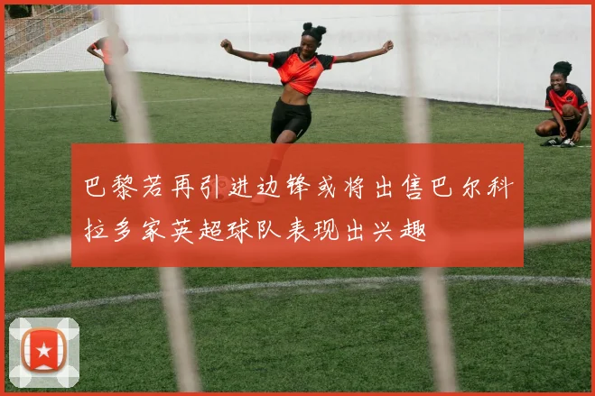 巴黎若再引进边锋或将出售巴尔科拉多家英超球队表现出兴趣