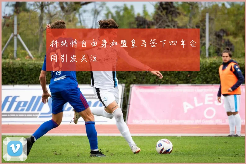 科纳特自由身加盟皇马签下四年合同引发关注