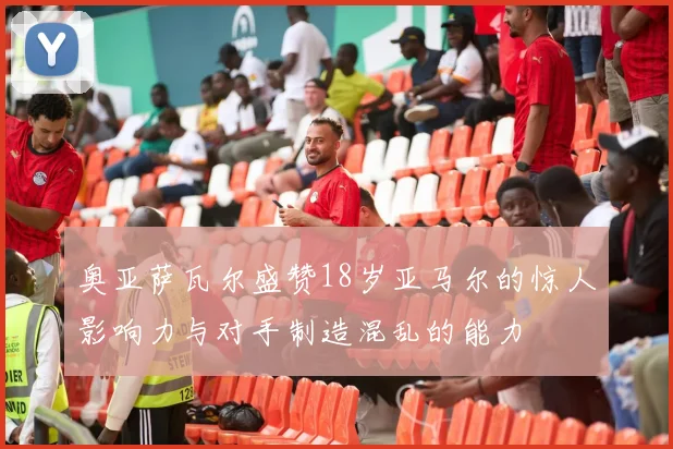 奥亚萨瓦尔盛赞18岁亚马尔的惊人影响力与对手制造混乱的能力