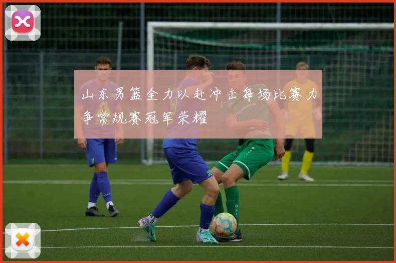 山东男篮全力以赴冲击每场比赛力争常规赛冠军荣耀