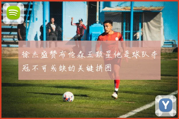 徐杰盛赞布伦森五颗星他是球队夺冠不可或缺的关键拼图