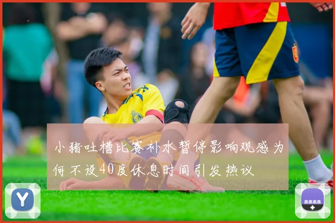 小猪吐槽比赛补水暂停影响观感为何不设40度休息时间引发热议