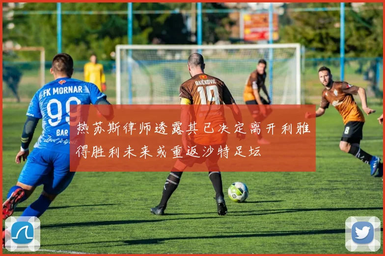 热苏斯律师透露其已决定离开利雅得胜利未来或重返沙特足坛