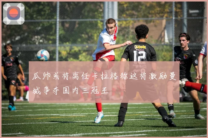 瓜帅或将离任卡拉格称这将激励曼城争夺国内三冠王