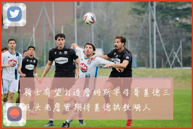 骑士有望打造詹姆斯字母哥基德三巨头老詹曾期待基德执教湖人