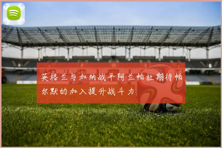 英格兰与加纳战平阿兰帕杜期待帕尔默的加入提升战斗力