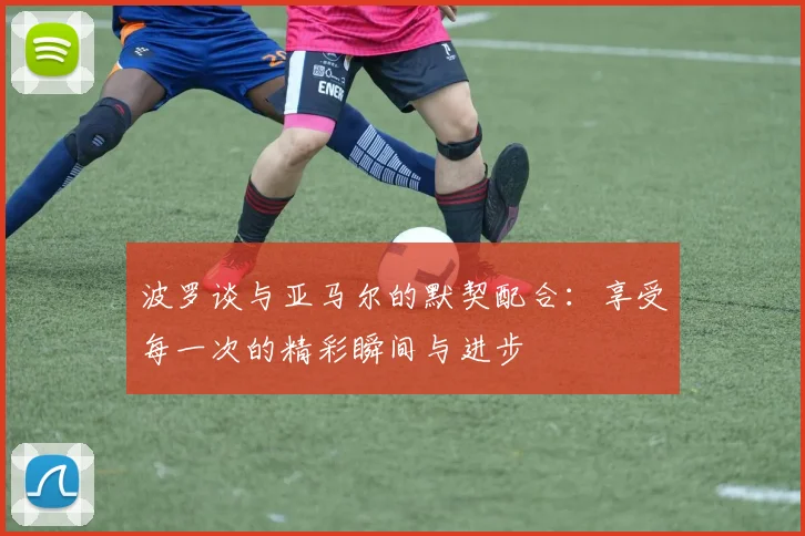 波罗谈与亚马尔的默契配合：享受每一次的精彩瞬间与进步
