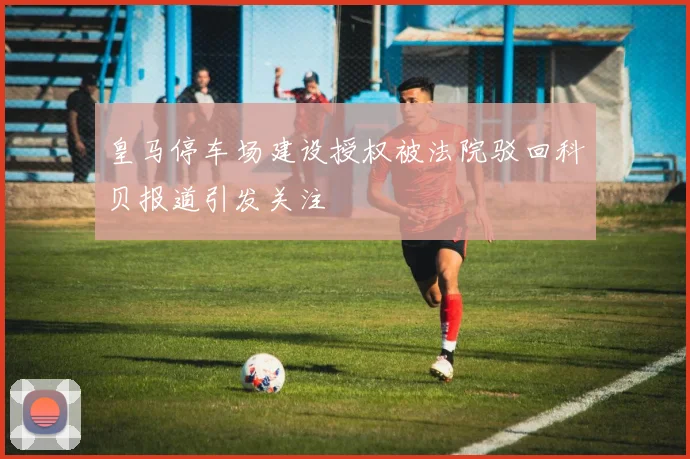 皇马停车场建设授权被法院驳回科贝报道引发关注
