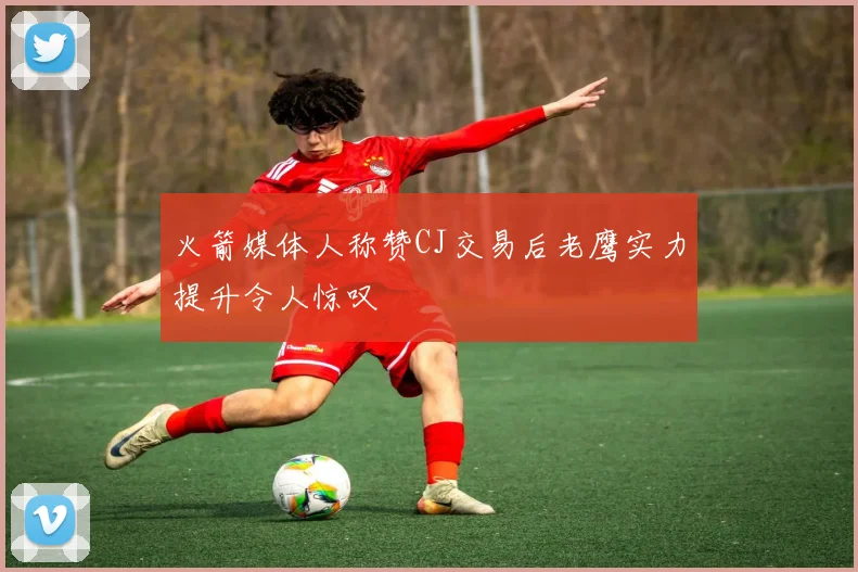 火箭媒体人称赞CJ交易后老鹰实力提升令人惊叹