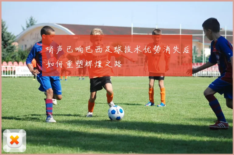 哨声已响巴西足球技术优势消失后如何重塑辉煌之路