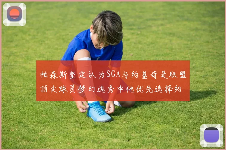 帕森斯坚定认为SGA与约基奇是联盟顶尖球员梦幻选秀中他优先选择约基奇