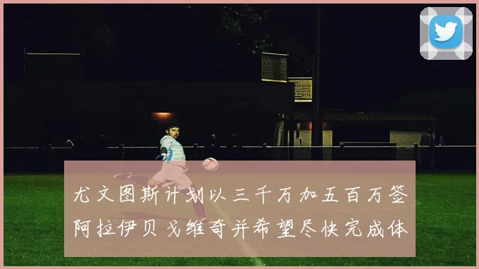 尤文图斯计划以三千万加五百万签阿拉伊贝戈维奇并希望尽快完成体检