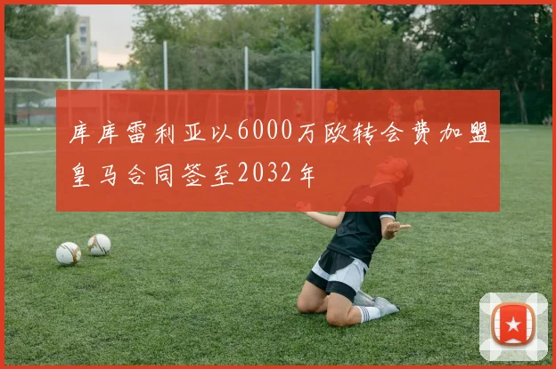 库库雷利亚以6000万欧转会费加盟皇马合同签至2032年