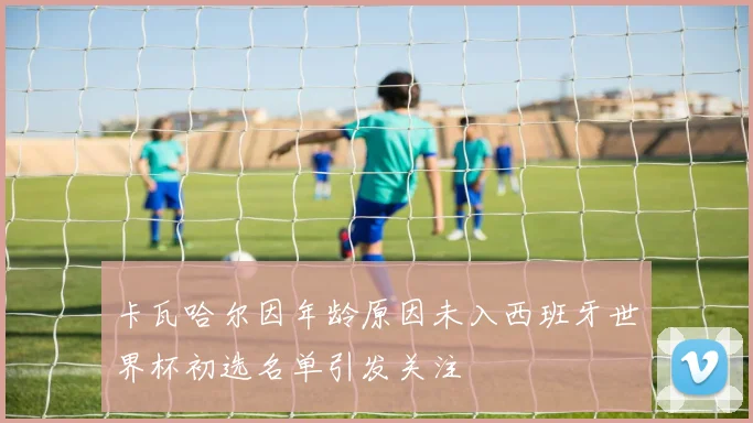 卡瓦哈尔因年龄原因未入西班牙世界杯初选名单引发关注