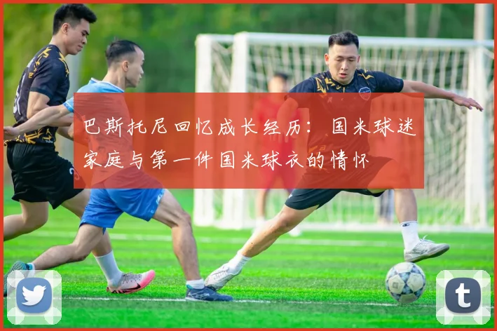 巴斯托尼回忆成长经历：国米球迷家庭与第一件国米球衣的情怀