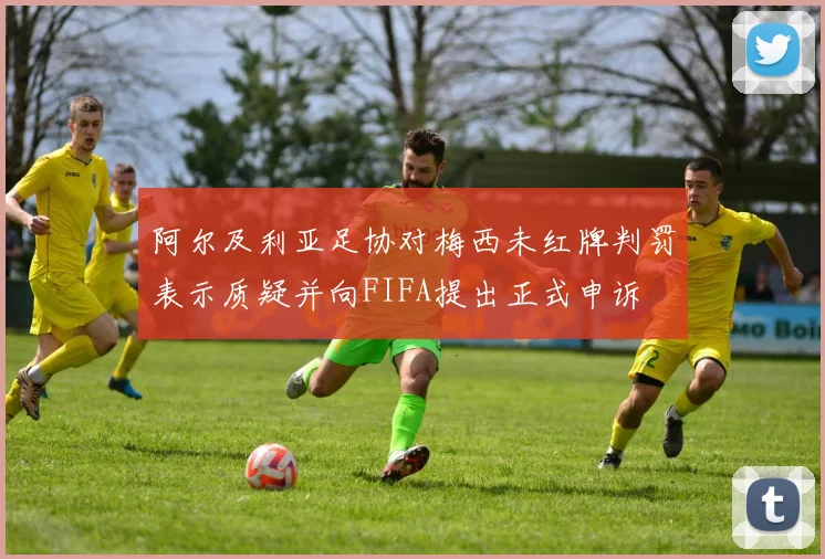 阿尔及利亚足协对梅西未红牌判罚表示质疑并向FIFA提出正式申诉