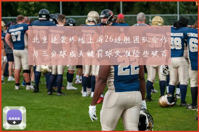 北京逆袭终结上海26连胜团队合作与三分球成关键罚球失准险些破百