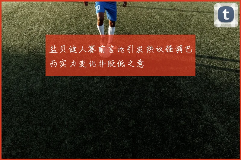 盐贝健人赛前言论引发热议强调巴西实力变化非贬低之意
