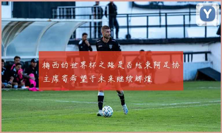 梅西的世界杯之路是否结束阿足协主席寄希望于未来继续辉煌