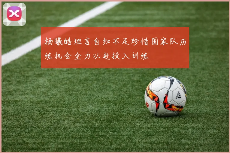 杨曦皓坦言自知不足珍惜国家队历练机会全力以赴投入训练
