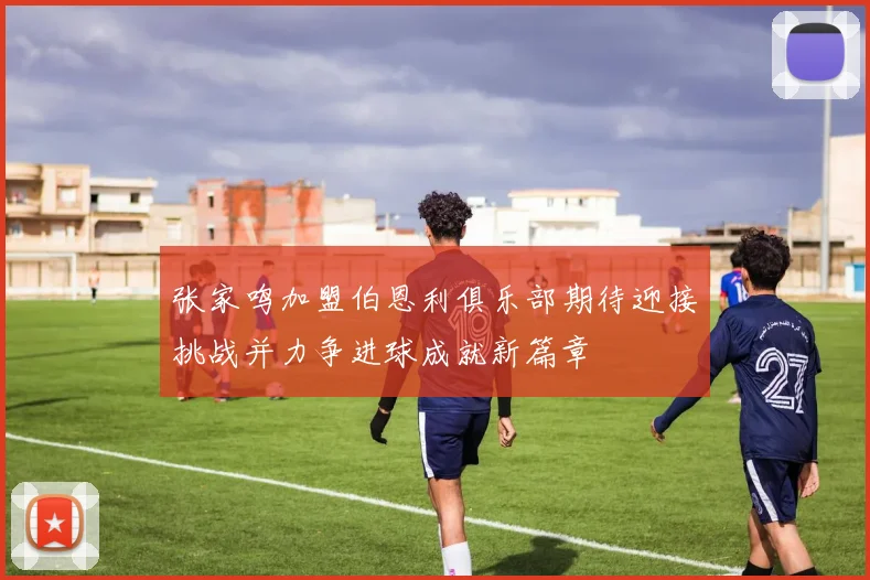 张家鸣加盟伯恩利俱乐部期待迎接挑战并力争进球成就新篇章